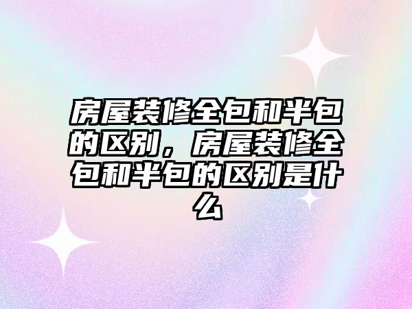房屋裝修全包和半包的區別，房屋裝修全包和半包的區別是什么