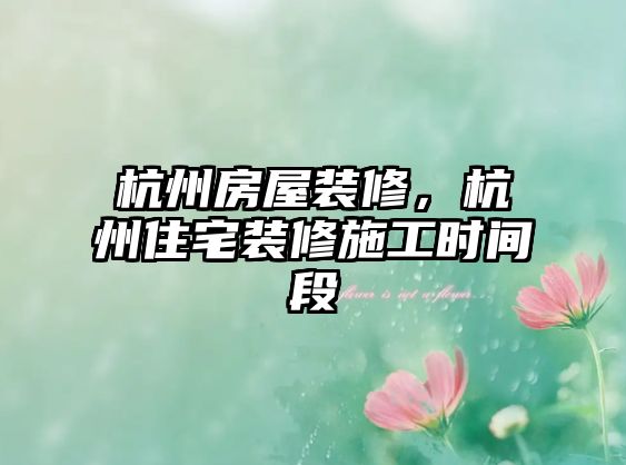 杭州房屋裝修，杭州住宅裝修施工時間段