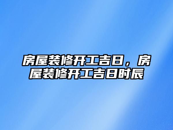 房屋裝修開工吉日，房屋裝修開工吉日時辰
