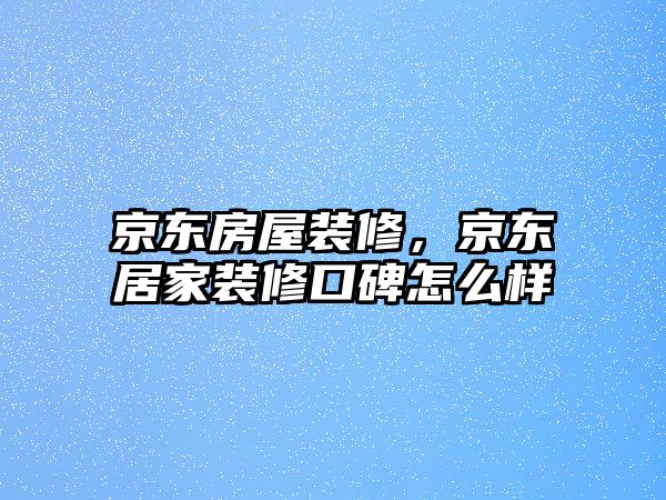 京東房屋裝修，京東居家裝修口碑怎么樣