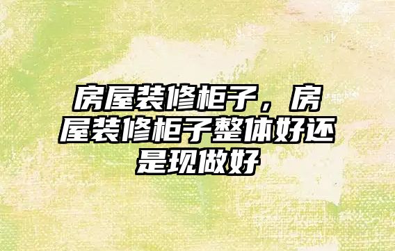 房屋裝修柜子，房屋裝修柜子整體好還是現做好