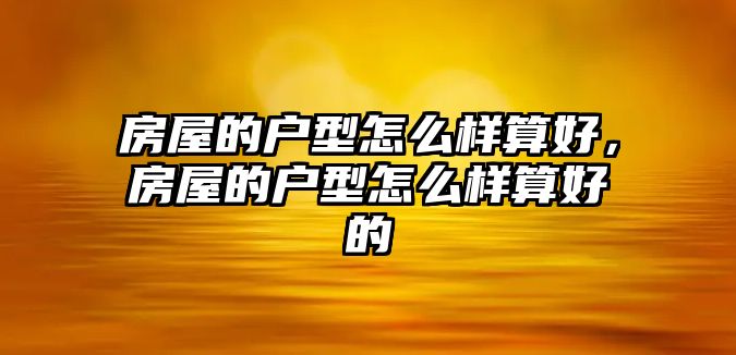 房屋的戶型怎么樣算好，房屋的戶型怎么樣算好的
