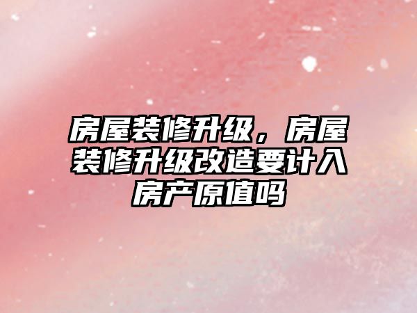 房屋裝修升級(jí)，房屋裝修升級(jí)改造要計(jì)入房產(chǎn)原值嗎