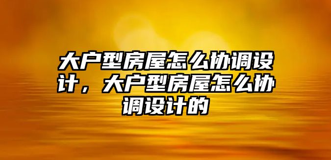 大戶型房屋怎么協(xié)調(diào)設(shè)計(jì)，大戶型房屋怎么協(xié)調(diào)設(shè)計(jì)的