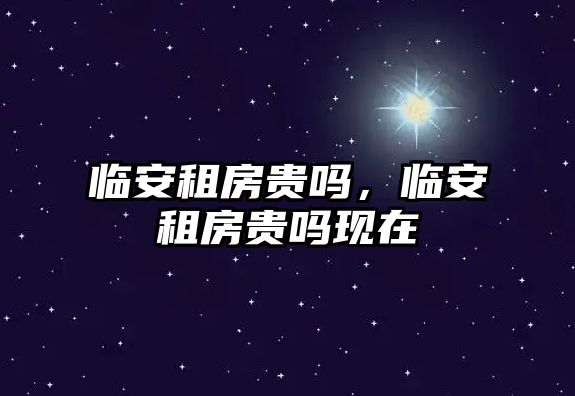 臨安租房貴嗎，臨安租房貴嗎現(xiàn)在
